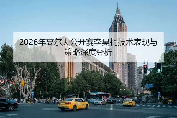 2026年高尔夫公开赛李昊桐技术表现与策略深度分析