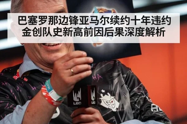 巴塞罗那边锋亚马尔续约十年违约金创队史新高前因后果深度解析